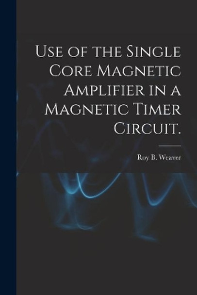 Use of the Single Core Magnetic Amplifier in a Magnetic Timer Circuit. by Roy B Weaver 9781013461651