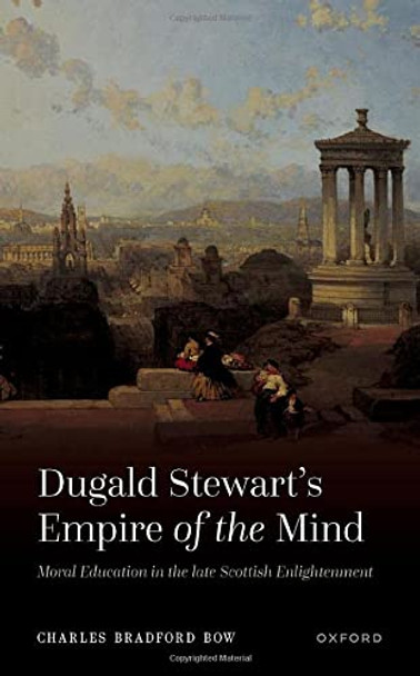 Dugald Stewart's Empire of the Mind: Moral Education in the late Scottish Enlightenment by Charles Bradford Bow 9780192865380