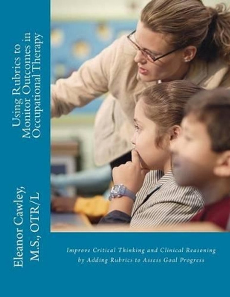 Using Rubrics to Monitor Outcomes in Occupational Therapy: Improve Critical Thinking and Clinical Reasoning by Adding Rubrics to Assess Goal Progress by M S Otr Cawley 9780615809021