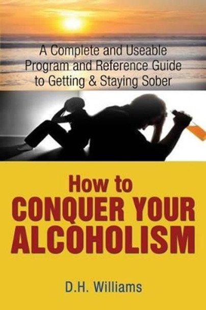 How to Conquer Your Alcoholism: A Complete and Useable Program and Reference Guide to Getting & Staying Sober by D H Williams 9780692361894