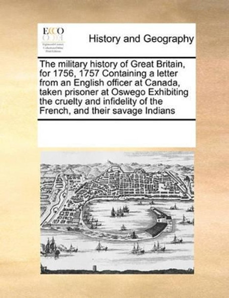 The Military History of Great Britain, for 1756, 1757 Containing a Letter from an English Officer at Canada, Taken Prisoner at Oswego Exhibiting the Cruelty and Infidelity of the French, and Their Savage Indians by Multiple Contributors 9780699109635