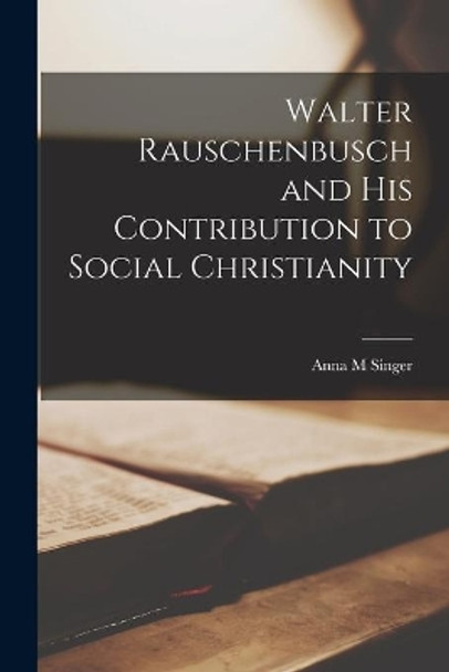 Walter Rauschenbusch and His Contribution to Social Christianity by Anna M Singer 9781014372895