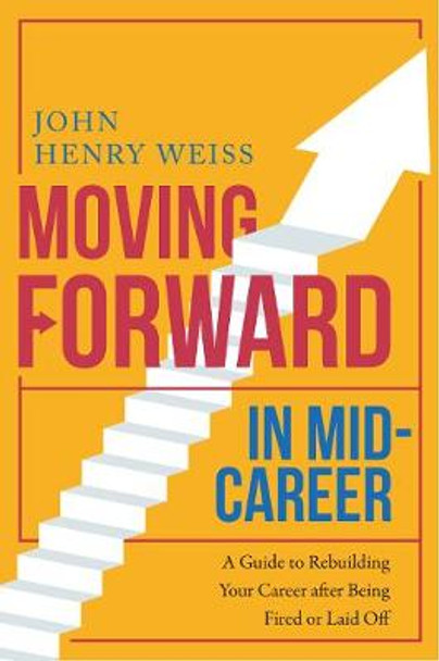 Moving Forward in Mid-Career: A Guide to Rebuilding Your Career after Being Fired or Laid Off by John Henry Weiss 9781510722019