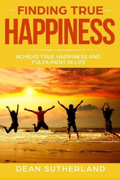 Finding True Happiness: Achieve True Happiness and Fulfilment in Life by Dean Sutherland 9781078203104