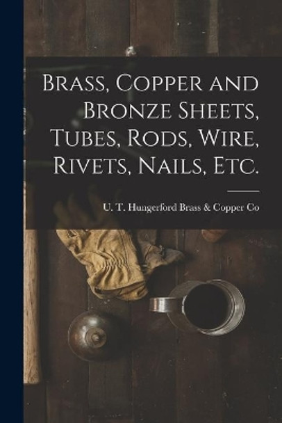 Brass, Copper and Bronze Sheets, Tubes, Rods, Wire, Rivets, Nails, Etc. by U T Hungerford Brass & Copper Co 9781013888595