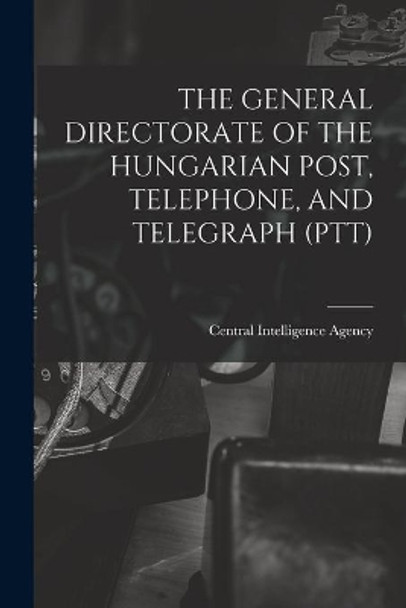 The General Directorate of the Hungarian Post, Telephone, and Telegraph (Ptt) by Central Intelligence Agency 9781014160799