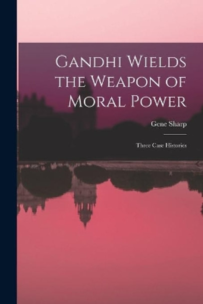 Gandhi Wields the Weapon of Moral Power; Three Case Histories by Gene Sharp 9781014126894