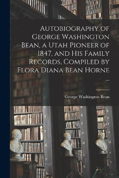 Autobiography of George Washington Bean, a Utah Pioneer of 1847, and His Family Records, Compiled by Flora Diana Bean Horne ... by George Washington 1831-1897 Bean 9781014160034