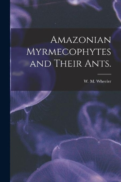 Amazonian Myrmecophytes and Their Ants. by W M Wheeler 9781014423184