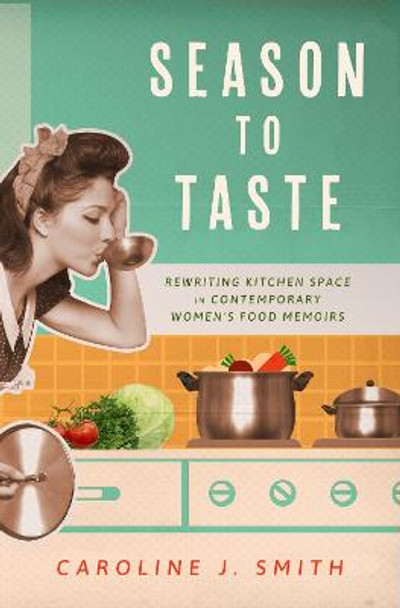 Season to Taste: Rewriting Kitchen Space in Contemporary Women’s Food Memoirs by Caroline J. Smith 9781496845610