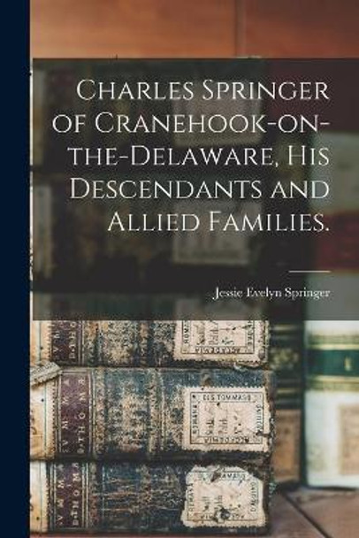 Charles Springer of Cranehook-on-the-Delaware, His Descendants and Allied Families. by Jessie Evelyn 1889- Springer 9781014433053