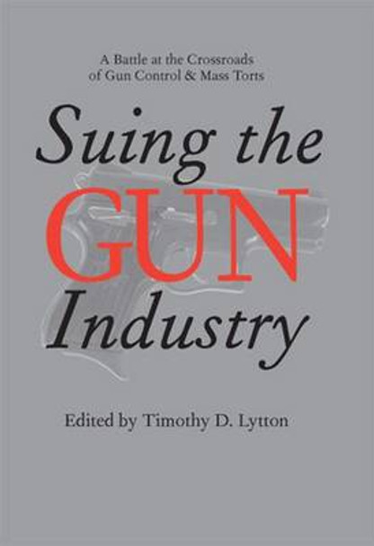 Suing the Gun Industry: A Battle at the Crossroads of Gun Control and Mass Torts by Timothy D. Lytton 9780472115105