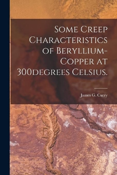 Some Creep Characteristics of Beryllium-copper at 300degrees Celsius. by James G Curry 9781014571502