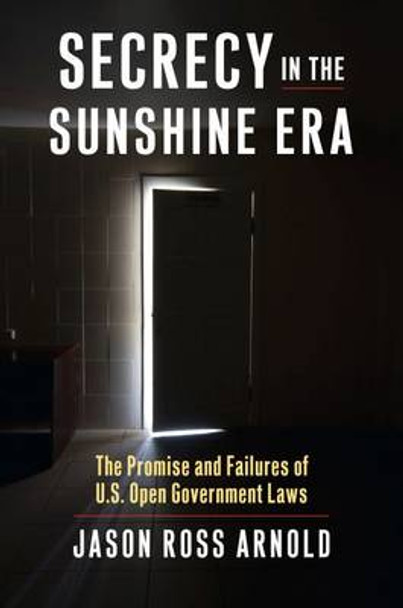 Secrecy in the Sunshine Era: The Promise and Failures of U.S. Open Government Laws by Jason Ross Arnold 9780700619924