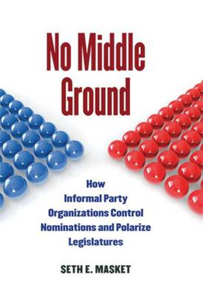 No Middle Ground: How Informal Party Organizations Control Nominations and Polarize Legislatures by Seth E. Masket 9780472034673