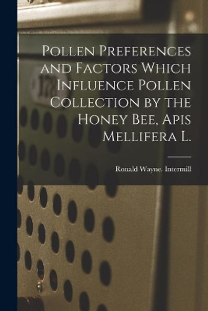 Pollen Preferences and Factors Which Influence Pollen Collection by the Honey Bee, Apis Mellifera L. by Ronald Wayne Intermill 9781014585547