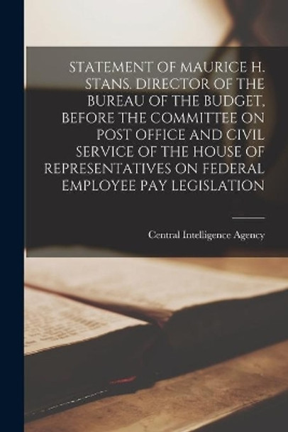 Statement of Maurice H. Stans. Director of the Bureau of the Budget, Before the Committee on Post Office and Civil Service of the House of Representatives on Federal Employee Pay Legislation by Central Intelligence Agency 9781014669339