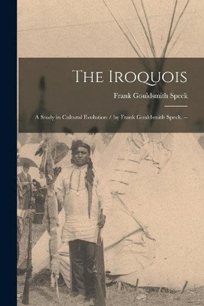 The Iroquois: a Study in Cultural Evolution / by Frank Gouldsmith Speck. -- by Frank Gouldsmith 1881-1950 Speck 9781014687937