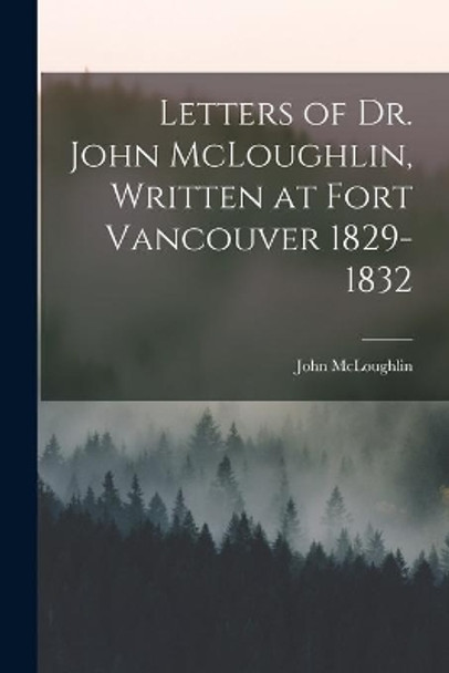 Letters of Dr. John McLoughlin, Written at Fort Vancouver 1829-1832 by John 1784-1857 McLoughlin 9781014794536