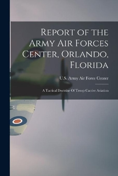 Report of the Army Air Forces Center, Orlando, Florida: A Tactical Doctrine Of Troop Carrier Aviation by U S Army Air Force Center (Orlando 9781014886149