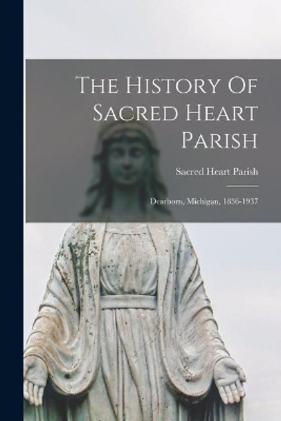 The History Of Sacred Heart Parish; Dearborn, Michigan, 1836-1937 by Mich ) Sacred Heart Parish (Dearborn 9781015115958