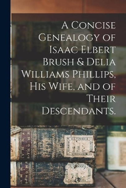 A Concise Genealogy of Isaac Elbert Brush & Delia Williams Phillips, His Wife, and of Their Descendants. by Anonymous 9781015238923