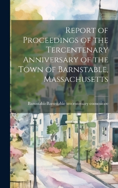 Report of Proceedings of the Tercentenary Anniversary of the Town of Barnstable, Massachusetts by Barnstable (Mass ) Barnstable Tercen 9781019366349