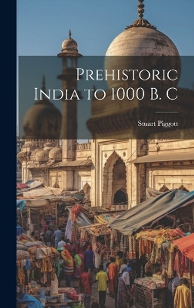 Prehistoric India to 1000 B. C by Stuart Piggott 9781022882874