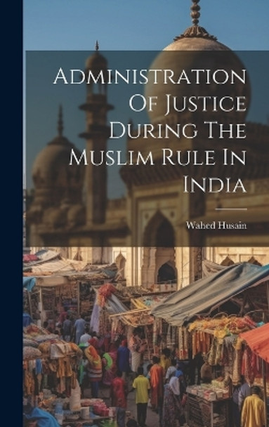 Administration Of Justice During The Muslim Rule In India by Wahed Husain 9781022885783