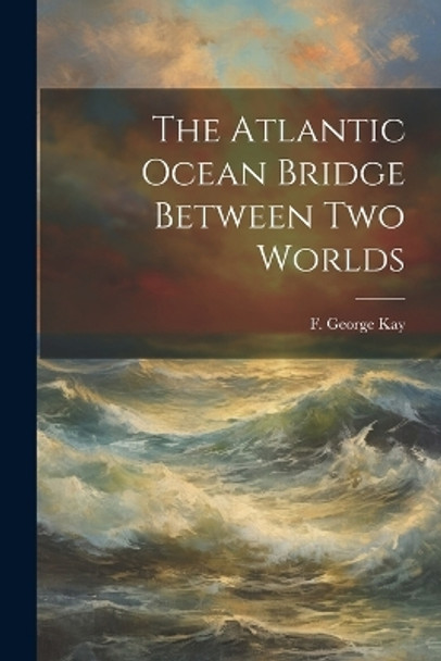 The Atlantic Ocean Bridge Between Two Worlds by F George Kay 9781022895836