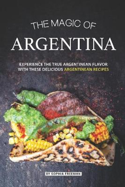 The Magic of Argentina: Experience the True Argentinean Flavor with these delicious Argentinean Recipes by Sophia Freeman 9781070906201