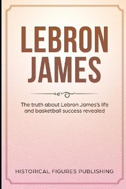 Lebron James: The truth about Lebron James's life and basketball success revealed by Historical Figures Publishing 9781076202932