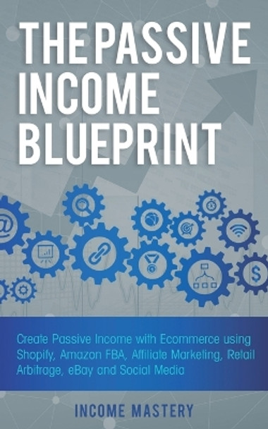 The Passive Income Blueprint: Create Passive Income with Ecommerce using Shopify, Amazon FBA, Affiliate Marketing, Retail Arbitrage, eBay and Social Media by Income Mastery 9781087819143