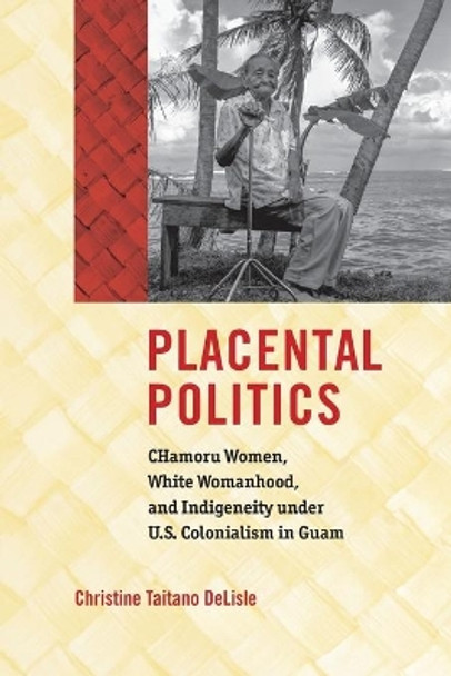 Placental Politics: CHamoru Women, White Womanhood, and Indigeneity under U.S. Colonialism in Guam by Christine Taitano DeLisle 9781469652702