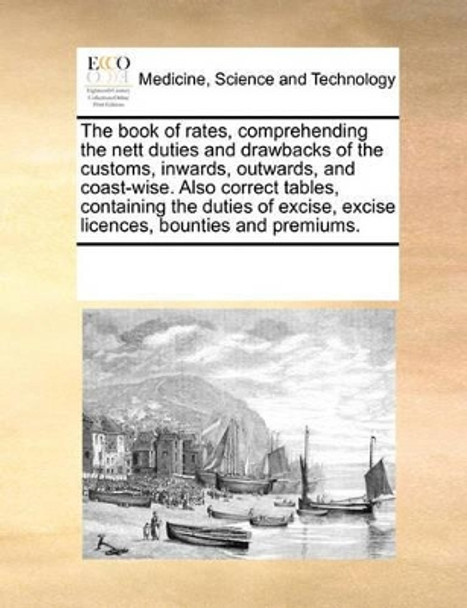 The Book of Rates, Comprehending the Nett Duties and Drawbacks of the Customs, Inwards, Outwards, and Coast-Wise. Also Correct Tables, Containing the Duties of Excise, Excise Licences, Bounties and Premiums. by Multiple Contributors 9780699163446