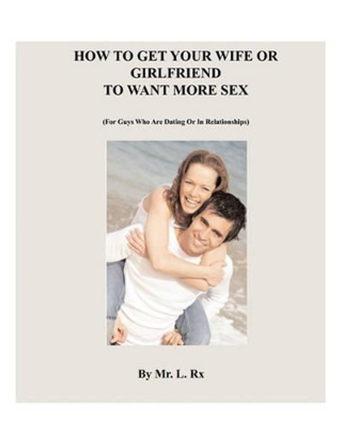 How To Get Your Wife Or Girlfriend To Want More Sex: (For Guys Who Are Dating Or In Relationships) by L Rx 9780982273401