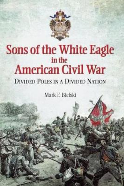 Sons of the White Eagle in the American Civil War: Divided Poles in a Divided Nation by Mark F. Bielski 9781612003580