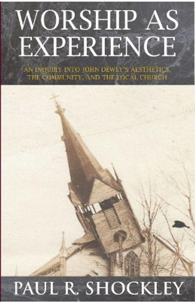 Worship as Experience: An Inquiry into John Dewey's Aesthetics, the Community, and the Local Church by Paul R. Shockley 9781622881857