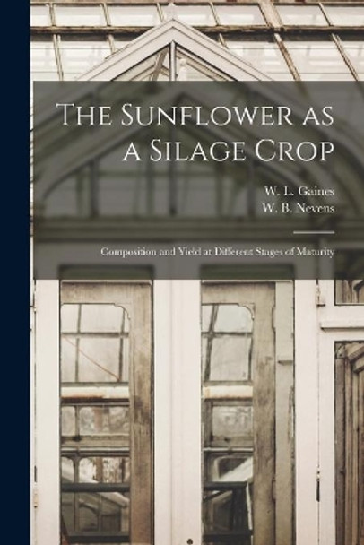 The Sunflower as a Silage Crop: Composition and Yield at Different Stages of Maturity by W L (Walter Lee) 1881- Gaines 9781014275424