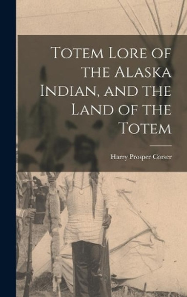 Totem Lore of the Alaska Indian, and the Land of the Totem by Harry Prosper 1864- Corser 9781013356957