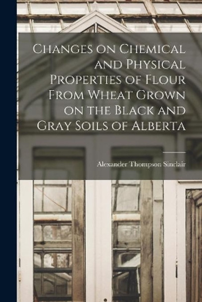 Changes on Chemical and Physical Properties of Flour From Wheat Grown on the Black and Gray Soils of Alberta by Alexander Thompson Sinclair 9781014910684