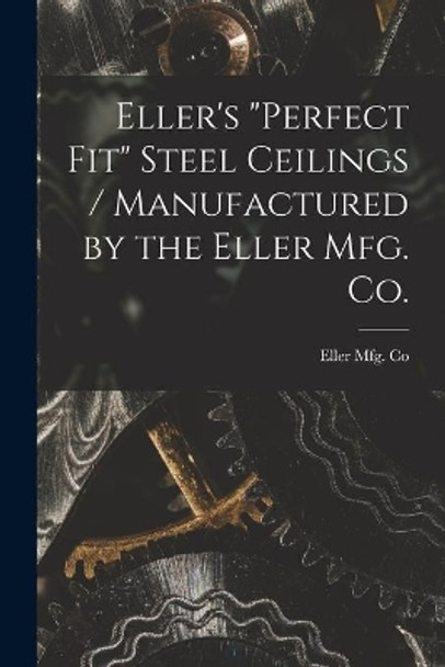 Eller's Perfect Fit Steel Ceilings / Manufactured by the Eller Mfg. Co. by Ohio) Eller Mfg Co (Canton 9781014832962