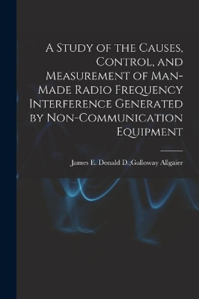 A Study of the Causes, Control, and Measurement of Man-made Radio Frequency Interference Generated by Non-communication Equipment by Donald D Galloway James E Allgaier 9781015171107