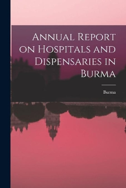 Annual Report on Hospitals and Dispensaries in Burma by Burma 9781015280533