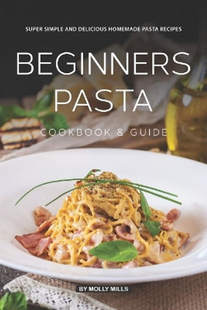 Beginners Pasta Cookbook & Guide: Super Simple and Delicious Homemade Pasta Recipes by Molly Mills 9781074074135
