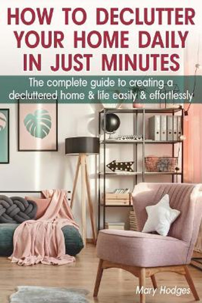 How to Declutter Your Home Daily in just Minutes: The Complete Guide to Creating a Decluttered Home and Life Easily and Effortlessly by Mary Hodges 9781073821747