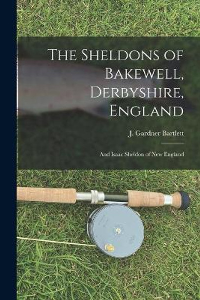 The Sheldons of Bakewell, Derbyshire, England: and Isaac Sheldon of New England by J Gardner (Joseph Gardner) Bartlett 9781014017970