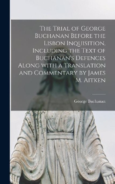 The Trial of George Buchanan Before the Lisbon Inquisition, Including the Text of Buchanan's Defences Along With a Translation and Commentary by James M. Aitken by George 1506-1582 Buchanan 9781014378309