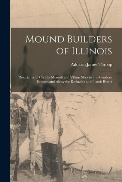 Mound Builders of Illinois: Descriptive of Certain Mounds and Village Sites in the American Bottoms and Along the Kaskaskia and Illinois Rivers by Addison James 1876- Throop 9781014510068