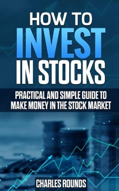 How To Invest in Stocks: Practical and Simple Guide to Make Money in the Stock Market by Charles Rounds 9781077977594